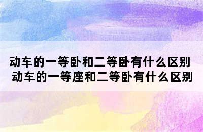 动车的一等卧和二等卧有什么区别 动车的一等座和二等卧有什么区别